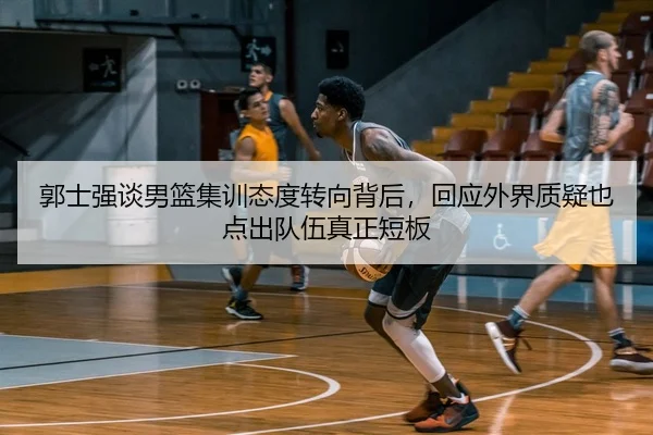 郭士强谈男篮集训态度转向背后，回应外界质疑也点出队伍真正短板