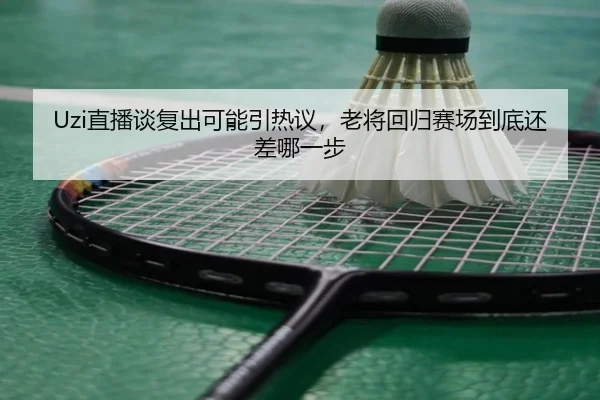 Uzi直播谈复出可能引热议，老将回归赛场到底还差哪一步
